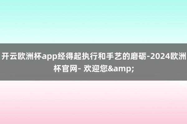 开云欧洲杯app经得起执行和手艺的磨砺-2024欧洲杯官网- 欢迎您&