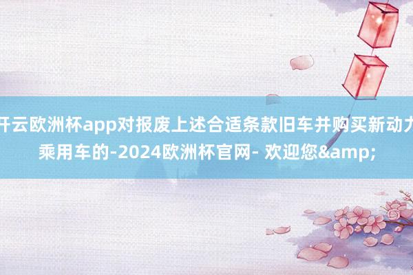 开云欧洲杯app对报废上述合适条款旧车并购买新动力乘用车的-2024欧洲杯官网- 欢迎您&