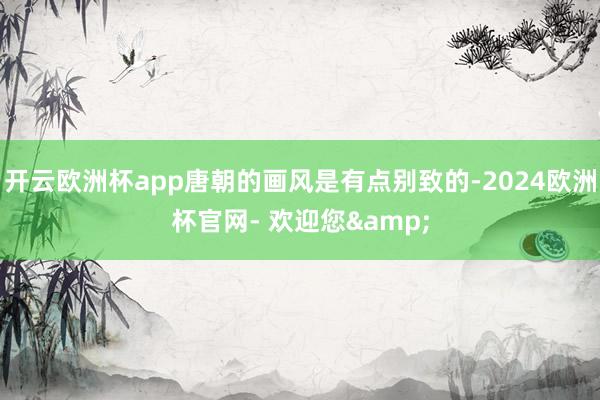 开云欧洲杯app唐朝的画风是有点别致的-2024欧洲杯官网- 欢迎您&