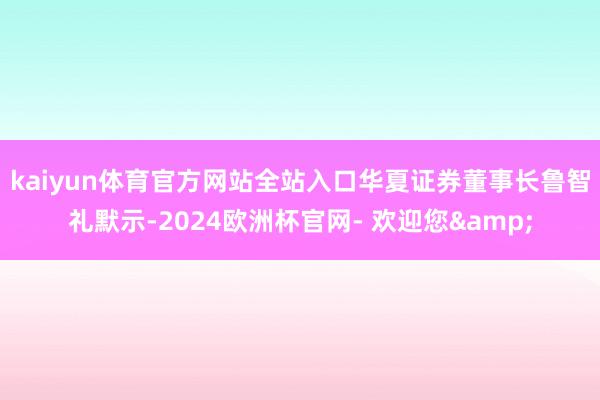 kaiyun体育官方网站全站入口　　华夏证券董事长鲁智礼默示-2024欧洲杯官网- 欢迎您&