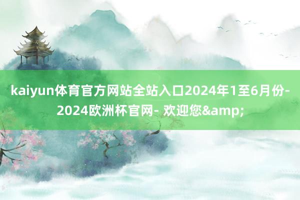 kaiyun体育官方网站全站入口　　2024年1至6月份-2024欧洲杯官网- 欢迎您&