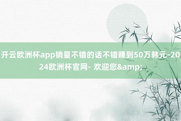 开云欧洲杯app销量不错的话不错赚到50万韩元-2024欧洲杯官网- 欢迎您&