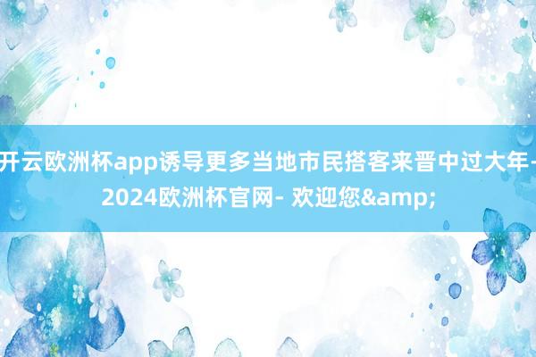 开云欧洲杯app诱导更多当地市民搭客来晋中过大年-2024欧洲杯官网- 欢迎您&