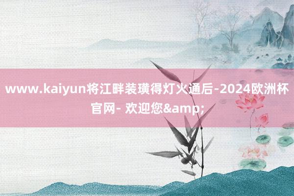 www.kaiyun将江畔装璜得灯火通后-2024欧洲杯官网- 欢迎您&