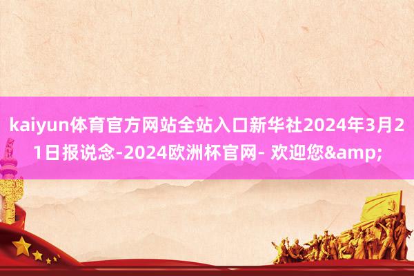 kaiyun体育官方网站全站入口新华社2024年3月21日报说念-2024欧洲杯官网- 欢迎您&