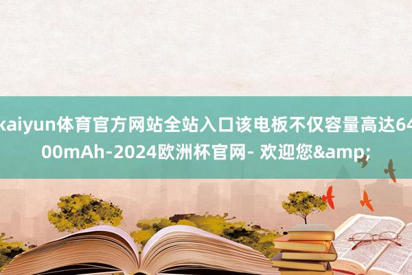 kaiyun体育官方网站全站入口该电板不仅容量高达6400mAh-2024欧洲杯官网- 欢迎您&