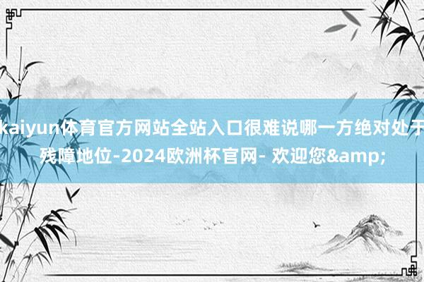 kaiyun体育官方网站全站入口很难说哪一方绝对处于残障地位-2024欧洲杯官网- 欢迎您&