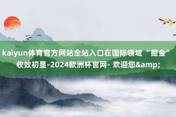 kaiyun体育官方网站全站入口在国际领域 “掘金” 收效初显-2024欧洲杯官网- 欢迎您&