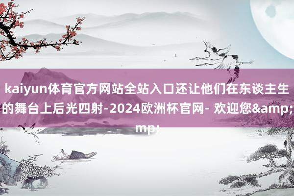 kaiyun体育官方网站全站入口还让他们在东谈主生的舞台上后光四射-2024欧洲杯官网- 欢迎您&