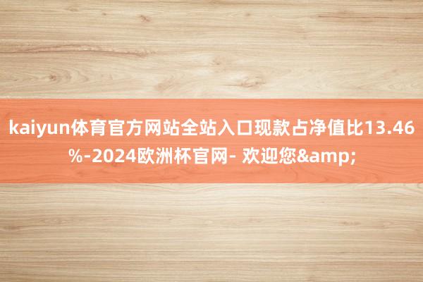 kaiyun体育官方网站全站入口现款占净值比13.46%-2024欧洲杯官网- 欢迎您&