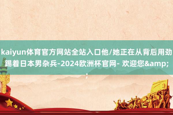 kaiyun体育官方网站全站入口他/她正在从背后用劲踢着日本男杂兵-2024欧洲杯官网- 欢迎您&