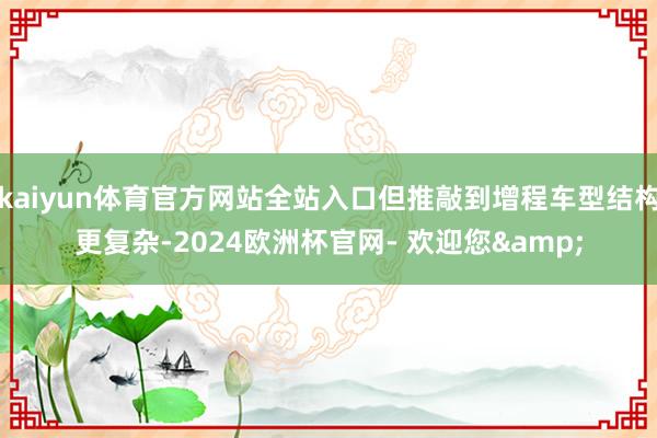 kaiyun体育官方网站全站入口但推敲到增程车型结构更复杂-2024欧洲杯官网- 欢迎您&