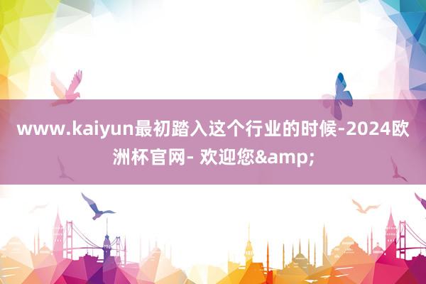 www.kaiyun最初踏入这个行业的时候-2024欧洲杯官网- 欢迎您&