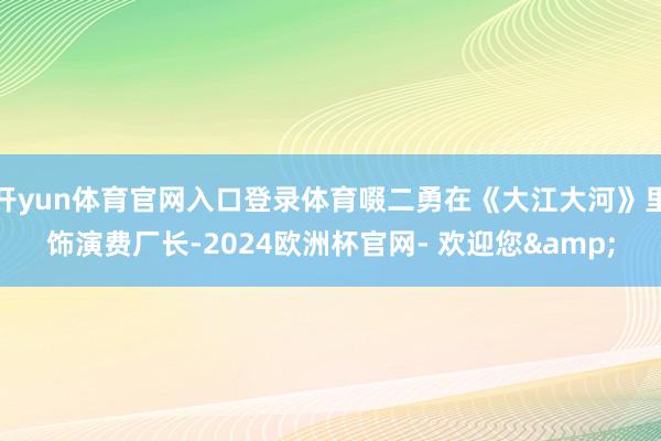 开yun体育官网入口登录体育啜二勇在《大江大河》里饰演费厂长-2024欧洲杯官网- 欢迎您&