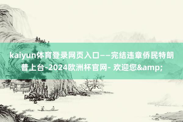 kaiyun体育登录网页入口　　——完结违章侨民　　特朗普上台-2024欧洲杯官网- 欢迎您&