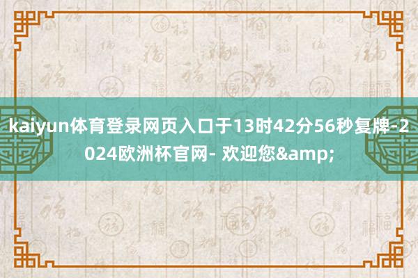 kaiyun体育登录网页入口于13时42分56秒复牌-2024欧洲杯官网- 欢迎您&