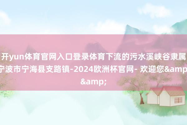 开yun体育官网入口登录体育下流的污水溪峡谷隶属宁波市宁海县支路镇-2024欧洲杯官网- 欢迎您&