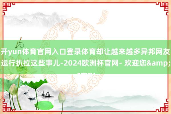 开yun体育官网入口登录体育却让越来越多异邦网友运行扒拉这些事儿-2024欧洲杯官网- 欢迎您&