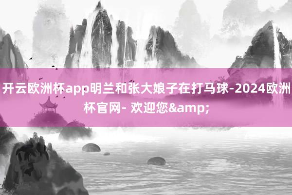 开云欧洲杯app明兰和张大娘子在打马球-2024欧洲杯官网- 欢迎您&