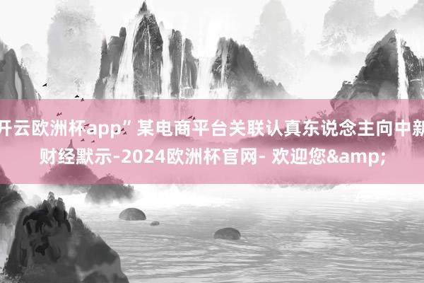 开云欧洲杯app”某电商平台关联认真东说念主向中新财经默示-2024欧洲杯官网- 欢迎您&