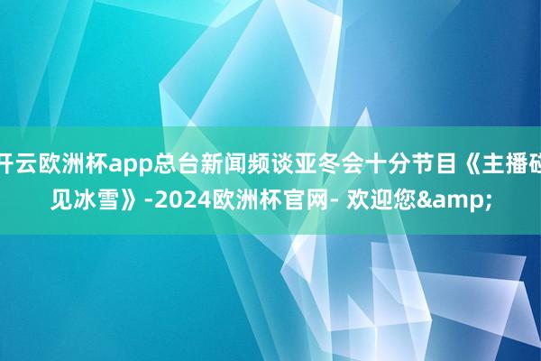 开云欧洲杯app总台新闻频谈亚冬会十分节目《主播碰见冰雪》-2024欧洲杯官网- 欢迎您&