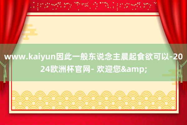 www.kaiyun因此一般东说念主晨起食欲可以-2024欧洲杯官网- 欢迎您&