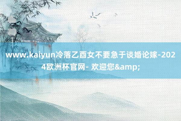 www.kaiyun冷落乙酉女不要急于谈婚论嫁-2024欧洲杯官网- 欢迎您&