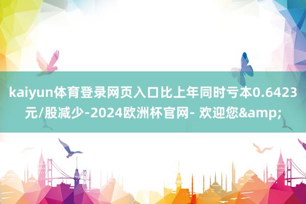 kaiyun体育登录网页入口比上年同时亏本0.6423元/股减少-2024欧洲杯官网- 欢迎您&