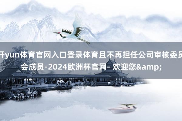 开yun体育官网入口登录体育且不再担任公司审核委员会成员-2024欧洲杯官网- 欢迎您&