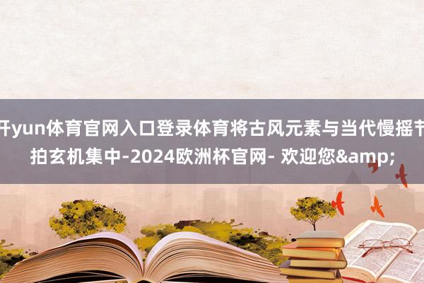 开yun体育官网入口登录体育将古风元素与当代慢摇节拍玄机集中-2024欧洲杯官网- 欢迎您&