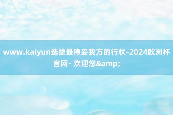 www.kaiyun选拔最稳妥我方的行状-2024欧洲杯官网- 欢迎您&