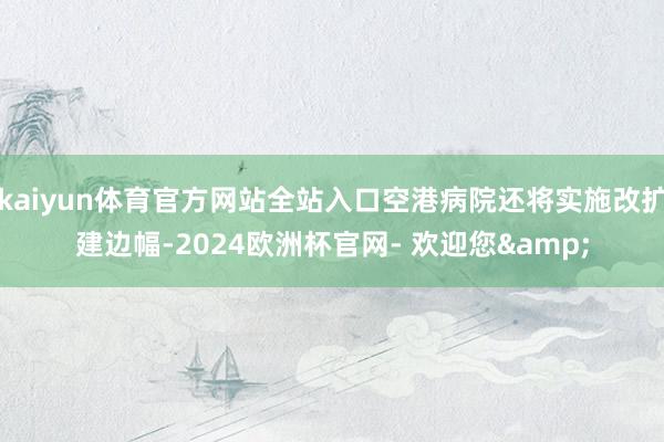 kaiyun体育官方网站全站入口空港病院还将实施改扩建边幅-2024欧洲杯官网- 欢迎您&