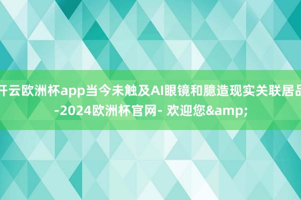 开云欧洲杯app当今未触及AI眼镜和臆造现实关联居品-2024欧洲杯官网- 欢迎您&