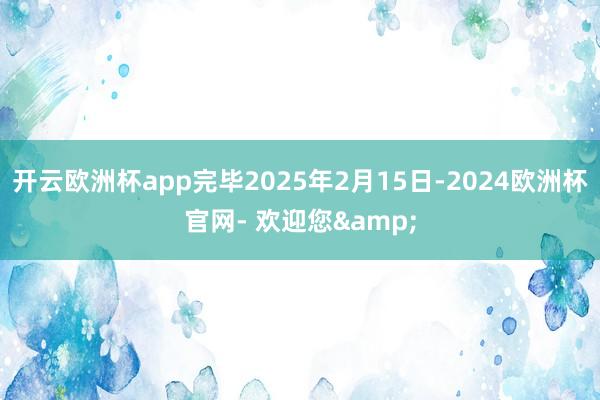 开云欧洲杯app完毕2025年2月15日-2024欧洲杯官网- 欢迎您&