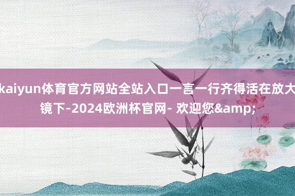 kaiyun体育官方网站全站入口一言一行齐得活在放大镜下-2024欧洲杯官网- 欢迎您&