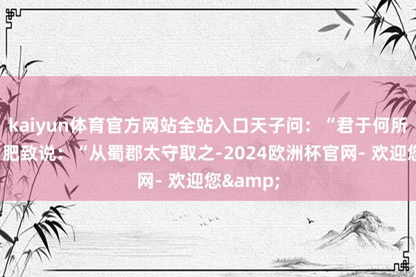 kaiyun体育官方网站全站入口天子问：“君于何所得之？”肥致说：“从蜀郡太守取之-2024欧洲杯官网- 欢迎您&