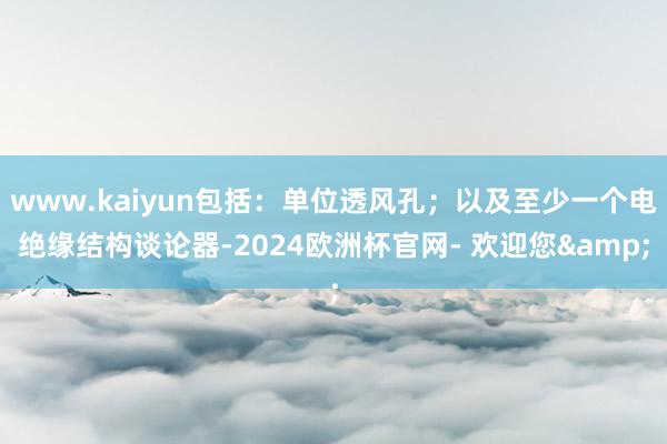 www.kaiyun包括：单位透风孔；以及至少一个电绝缘结构谈论器-2024欧洲杯官网- 欢迎您&