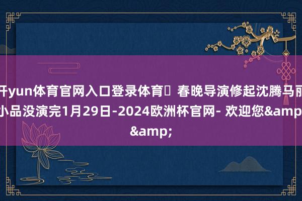 开yun体育官网入口登录体育⭐春晚导演修起沈腾马丽小品没演完1月29日-2024欧洲杯官网- 欢迎您&