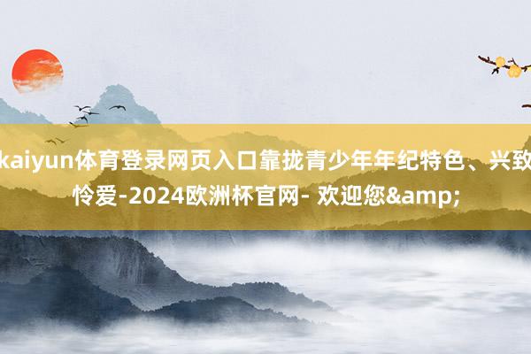 kaiyun体育登录网页入口靠拢青少年年纪特色、兴致怜爱-2024欧洲杯官网- 欢迎您&