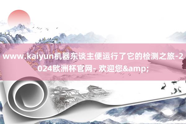 www.kaiyun机器东谈主便运行了它的检测之旅-2024欧洲杯官网- 欢迎您&