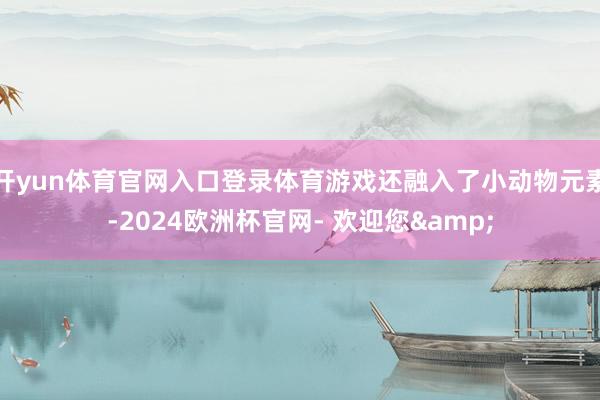 开yun体育官网入口登录体育游戏还融入了小动物元素-2024欧洲杯官网- 欢迎您&