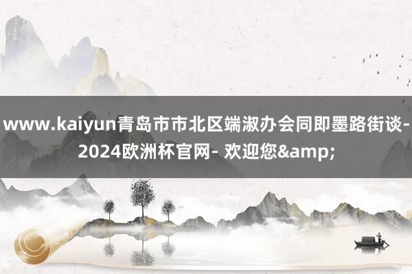 www.kaiyun青岛市市北区端淑办会同即墨路街谈-2024欧洲杯官网- 欢迎您&