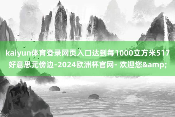 kaiyun体育登录网页入口达到每1000立方米517好意思元傍边-2024欧洲杯官网- 欢迎您&