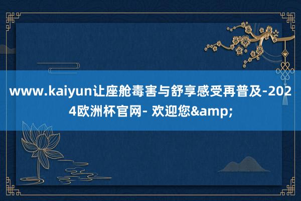 www.kaiyun让座舱毒害与舒享感受再普及-2024欧洲杯官网- 欢迎您&