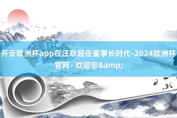 开云欧洲杯app在汪耿超任董事长时代-2024欧洲杯官网- 欢迎您&