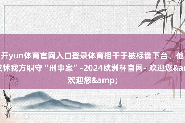 开yun体育官网入口登录体育相干于被标谤下台、他更发怵我方职守“刑事案”-2024欧洲杯官网- 欢迎您&