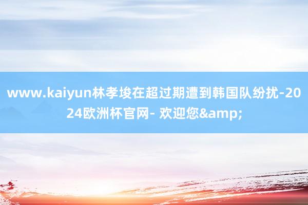 www.kaiyun林孝埈在超过期遭到韩国队纷扰-2024欧洲杯官网- 欢迎您&