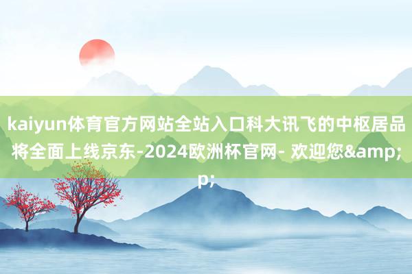 kaiyun体育官方网站全站入口科大讯飞的中枢居品将全面上线京东-2024欧洲杯官网- 欢迎您&