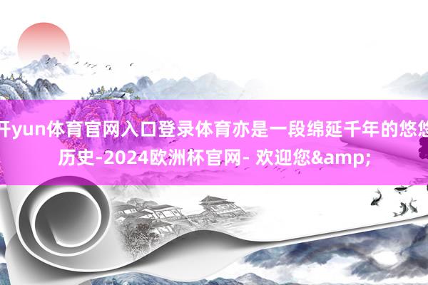 开yun体育官网入口登录体育亦是一段绵延千年的悠悠历史-2024欧洲杯官网- 欢迎您&