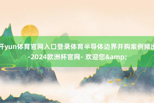 开yun体育官网入口登录体育半导体边界并购案例频出-2024欧洲杯官网- 欢迎您&